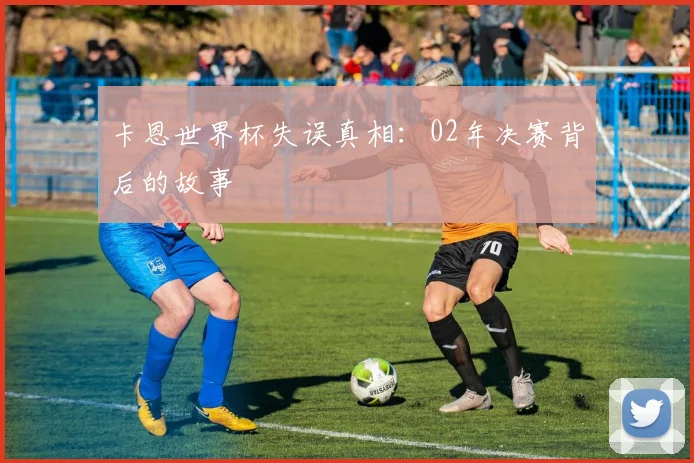 卡恩世界杯失误真相：02年决赛背后的故事