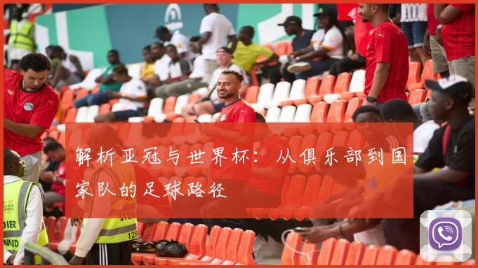 解析亚冠与世界杯：从俱乐部到国家队的足球路径