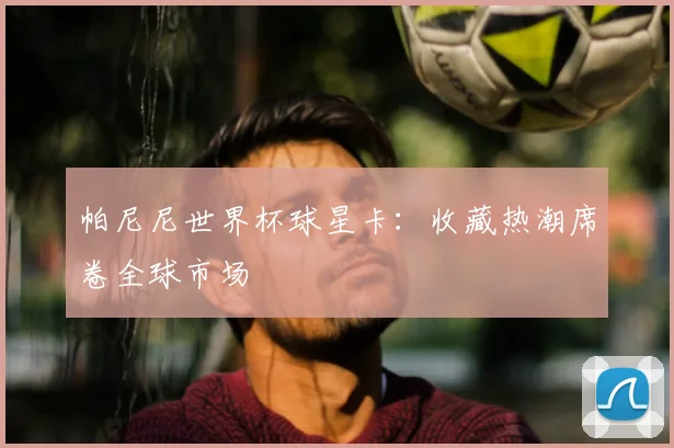 帕尼尼世界杯球星卡:收藏热潮席卷全球市场