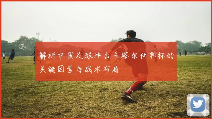 解析中国足球冲击卡塔尔世界杯的关键因素与战术布局