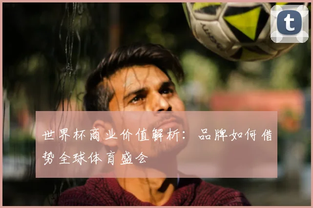 世界杯商业价值解析：品牌如何借势全球体育盛会