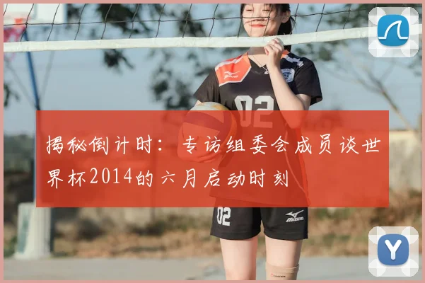 揭秘倒计时：专访组委会成员谈世界杯2014的六月启动时刻