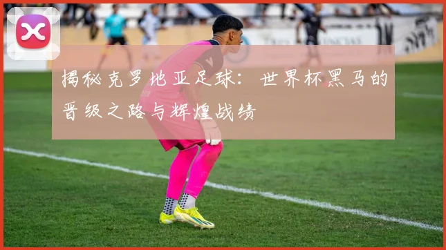 揭秘克罗地亚足球：世界杯黑马的晋级之路与辉煌战绩