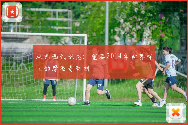 从巴西到记忆：重温2014年世界杯上的摩洛哥时刻